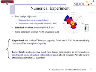 Numerical Experiment
• Two design objectives:
• Maximize the wind farm capacity factor
• Minimize the Land Area per MW Installed (LAMI)
• Identical turbines are used (GE-1.5 xle)
• Wind data from a site at North Dakota is used
Upper-level: the trade-off between capacity factor and LAMI is parametrically
represented by Nameplate Capacity
Lower-level: multi-objective wind farm layout optimization is performed as a
constrained single objective optimization using Mixed-Discrete Particle Swarm
Optimization (MDPSO) algorithm*
11*: Chowdhury et al., 2013 Struct Multidisc Optim
 