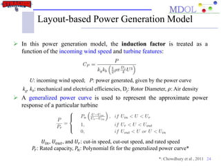24
Layout-based Power Generation Model
 In this power generation model, the induction factor is treated as a
function of the incoming wind speed and turbine features:
U: incoming wind speed; P: power generated, given by the power curve
kg, kb: mechanical and electrical efficiencies, Dj: Rotor Diameter, 𝜌: Air density
 A generalized power curve is used to represent the approximate power
response of a particular turbine
𝑈𝑖𝑛, 𝑈 𝑜𝑢𝑡, and 𝑈𝑟: cut-in speed, cut-out speed, and rated speed
𝑃𝑟: Rated capacity, 𝑃𝑛: Polynomial fit for the generalized power curve*
*: Chowdhury et al , 2011
 
