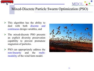 Mixed-Discrete Particle Swarm Optimization (PSO)
 This algorithm has the ability to
deal with both discrete and
continuous design variables, and
 The mixed-discrete PSO presents
an explicit diversity preservation
capability to prevent premature
stagnation of particles.
 PSO can appropriately address the
non-linearity and the multi-
modality of the wind farm model.
26
 