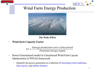 Wind Farm Energy Production
6
• Wind farm Capacity Factor
𝐶𝐹 =
𝐸𝑛𝑒𝑟𝑔𝑦 𝑝𝑟𝑜𝑑𝑢𝑐𝑡𝑖𝑜𝑛 𝑜𝑣𝑒𝑟 𝑎 𝑡𝑖𝑚𝑒 𝑝𝑒𝑟𝑖𝑜𝑑
𝑃𝑜𝑡𝑒𝑛𝑡𝑖𝑎𝑙 𝑒𝑛𝑒𝑟𝑔𝑦 𝑜𝑢𝑡𝑝𝑢𝑡
• Power Generational model in Unrestricted Wind Farm Layout
Optimization (UWFLO) framework
• Quantify the power generation as a function of incoming wind conditions,
farm layout, and turbine features
Denmark's Horns Rev 1 wind farm
The Wake Effect
 
