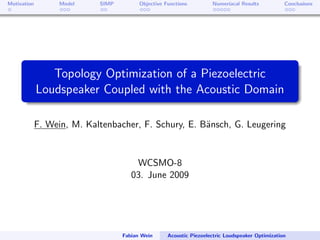 Motivation         Model    SIMP         Objective Functions         Numeriacal Results           Conclusions




                Topology Optimization of a Piezoelectric
             Loudspeaker Coupled with the Acoustic Domain

             F. Wein, M. Kaltenbacher, F. Schury, E. B¨nsch, G. Leugering
                                                      a


                                       WCSMO-8
                                      03. June 2009




                                   Fabian Wein      Acoustic Piezoelectric Loudspeaker Optimization
 