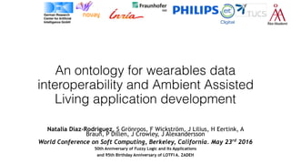 An ontology for wearables data
interoperability and Ambient Assisted
Living application development
Natalia Díaz-Rodríguez, S Grönroos, F Wickström, J Lilius, H Eertink, A
Braun, P Dillen, J Crowley, J Alexandersson
World Conference on Soft Computing, Berkeley, California. May 23rd
2016
50th Anniversary of Fuzzy Logic and Its Applications
and 95th Birthday Anniversary of LOTFI A. ZADEH
 