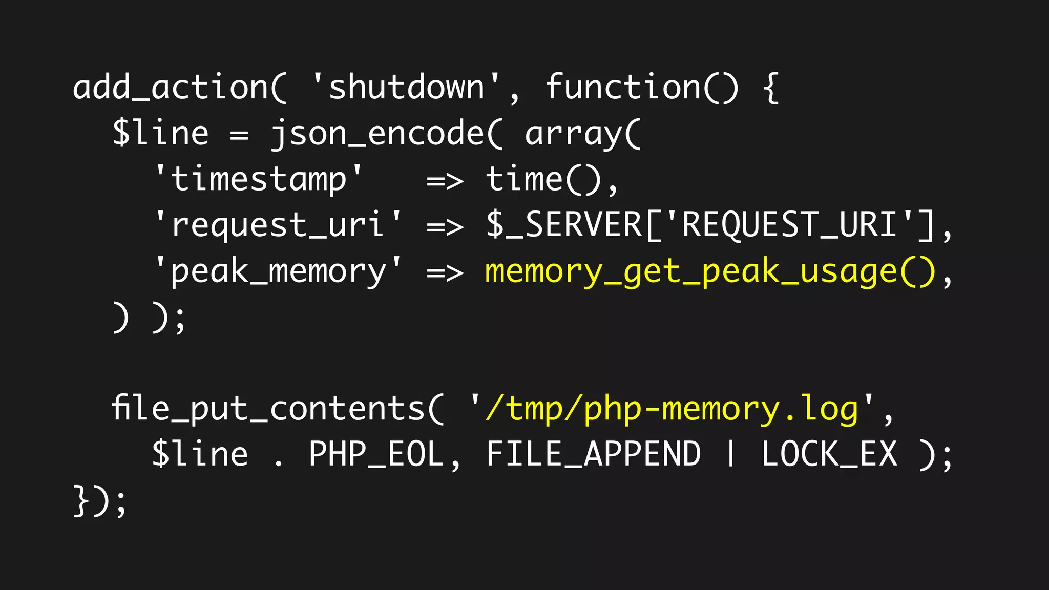 add_action( 'shutdown', function() {
$line = json_encode( array(
'timestamp' => time(),
'request_uri' => $_SERVER['REQUEST_URI'],
'peak_memory' => memory_get_peak_usage(),
) );
file_put_contents( '/tmp/php-memory.log',
$line . PHP_EOL, FILE_APPEND | LOCK_EX );
});
 