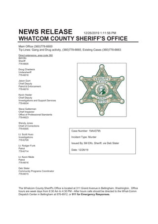The Whatcom County Sheriff's Office is located at 311 Grand Avenue in Bellingham, Washington. Office
hours are week days from 8:30 Am to 4:30 PM - After hours calls should be directed to the What-Comm
Dispatch Center in Bellingham at 676-6912, or 911 for Emergency Responses.
NEWS RELEASE 12/26/2019 1:11:56 PM
WHATCOM COUNTY SHERIFF'S OFFICE
Main Office (360)778-6600
Tip Lines: Gang and Drug activity, (360)778-6665, Existing Cases (360)778-6663
Direct extensions, area code 360
Bill Elfo
Sheriff
778-6605
Doug Chadwick
Undersheriff
778-6618
Jason Gum
Chief Deputy
Patrol & Enforcement
778-6619
Kevin Hester
Chief Deputy
Investigations and Support Services
778-6634
Steve Gatterman
Chief Inspector
Office of Professional Standards
778-6623
Wendy Jones
Chief of Corrections
778-6505
Lt. Scott Huso
Investigations
778-6709
Lt. Rodger Funk
Patrol
778-6714
Lt. Kevin Mede
Patrol
778-6616
Deb Slater
Community Programs Coordinator
778-6615
Case Number: 19A43795
Incident Type: Murder
Issued By: Bill Elfo, Sheriff, via Deb Slater
Date: 12/26/19
 