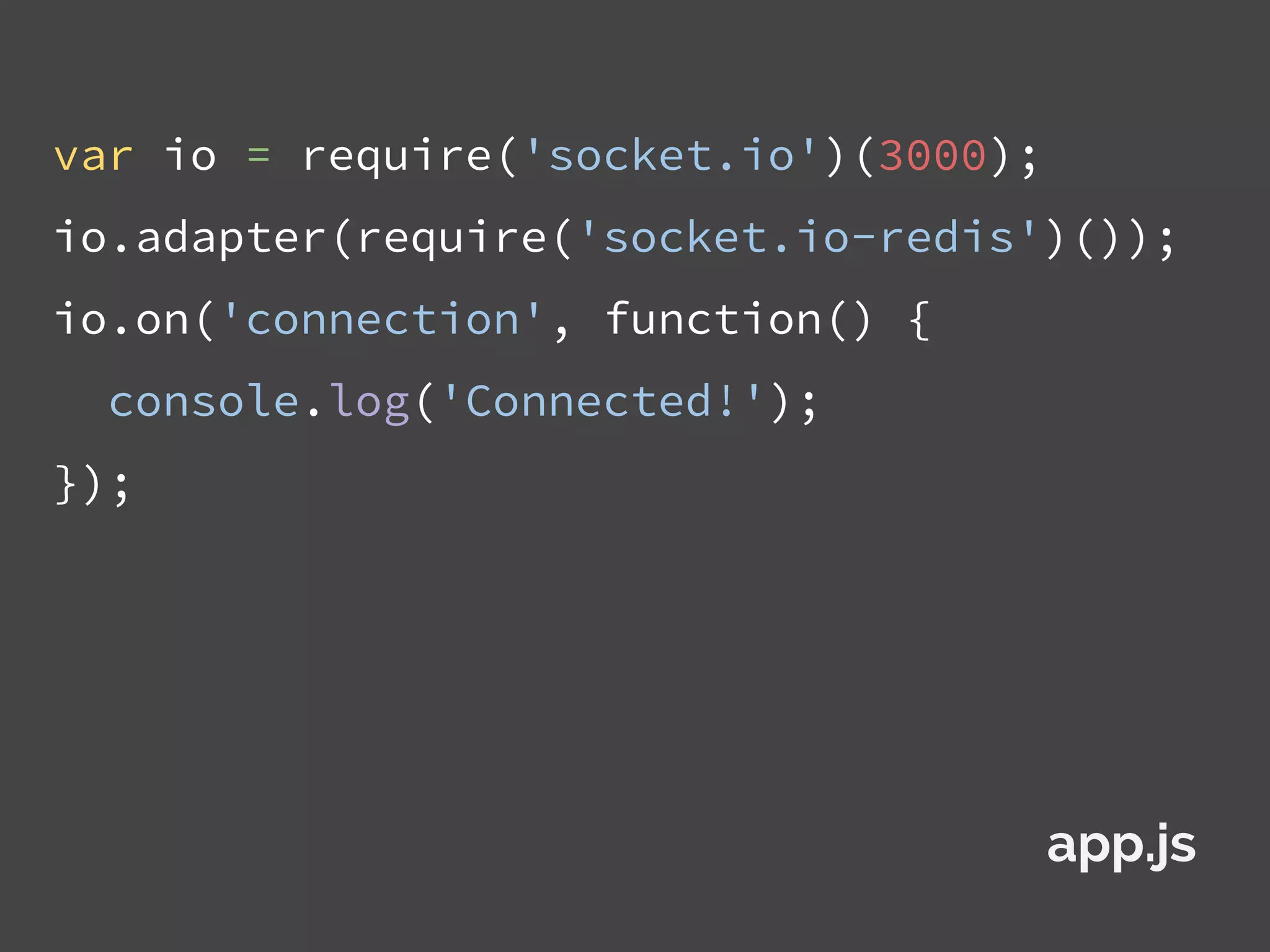 var io = require('socket.io')(3000);
io.adapter(require('socket.io-redis')());
io.on('connection', function() {
console.log('Connected!');
});
app.js
 