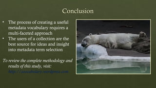 • The process of creating a useful
metadata vocabulary requires a
multi-faceted approach
• The users of a collection are the
best source for ideas and insight
into metadata term selection
To review the complete methodology and
results of this study, visit:
http://zoocabulary.wordpress.com
 