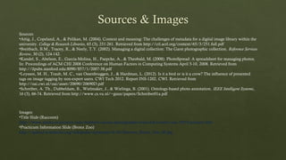 Images:
•Title Slide (Raccoon)
http://www.alaska-in-pictures.com/northern-racoon-photographer-texas-hill-country-usa-10555-pictures.htm
•Practicum Information Slide (Bronx Zoo)
http://upload.wikimedia.org/wikipedia/commons/4/4d/Stavenn_Bronx_Zoo_00.jpg
Sources:
•Attig, J., Copeland, A., & Pelikan, M. (2004). Context and meaning: The challenges of metadata for a digital image library within the
university. College & Research Libraries, 65 (3), 251-261. Retrieved from http://crl.acrl.org/content/65/3/251.full.pdf
•Breitbach, B.M., Tracey, R., & Neely, T.Y. (2002). Managing a digital collection: The Garst photographic collection. Reference Services
Review, 30 (2), 124-142.
•Kandel, S., Abelson, E., Garcia-Molina, H., Paepcke, A., & Theobald, M. (2008). PhotoSpread: A spreadsheet for managing photos.
In: Proceedings of ACM CHI 2008 Conference on Human Factors in Computing Systems April 5-10, 2008. Retrieved from
http://ilpubs.stanford.edu:8090/857/1/2007-38.pdf
•Leyssen, M. H., Traub, M. C., van Ossenbruggen, J., & Hardman, L. (2012). Is it a bird or is it a crow? The influence of presented
tags on image tagging by non-expert users. CWI Tech 2012. Report INS-1202, CWI. Retrieved from
http://oai.cwi.nl/oai/asset/20690/20690D.pdf
•Schreiber, A. Th., Dubbeldam, B., Wielmaker, J., & Wielinga, B. (2001). Ontology-based photo annotation. IEEE Intelligent Systems,
16 (3), 66-74. Retrieved from http://www.cs.vu.nl/~guus/papers/Schreiber01a.pdf
 