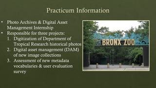 • Photo Archives & Digital Asset
Management Internship
• Responsible for three projects:
1. Digitization of Department of
Tropical Research historical photos
2. Digital asset management (DAM)
of new image collections
3. Assessment of new metadata
vocabularies & user evaluation
survey
 