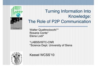 Turning Information Into
                    Knowledge:
The Role of P2P Communication
Walter Quattrociocchi°*
Rosaria Conte°
Elena Lodi*

°LABSS/ISTC-CNR
*Science Dept. University of Siena


Kassel WCSS’10
 
