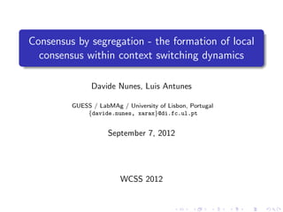 Consensus by segregation - the formation of local
  consensus within context switching dynamics

               Davide Nunes, Luis Antunes

         GUESS / LabMAg / University of Lisbon, Portugal
             {davide.nunes, xarax}@di.fc.ul.pt


                    September 7, 2012




                         WCSS 2012
 