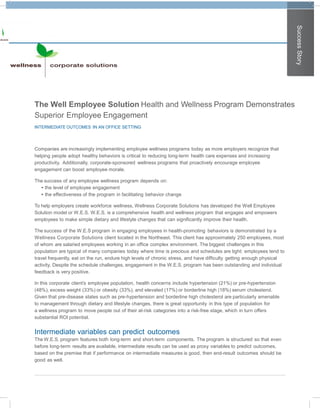 Success Story
The Well Employee Solution Health and Wellness Program Demonstrates
Superior Employee Engagement
INTERMEDIATE OUTCOMES IN AN OFFICE SETTING



Companies are increasingly implementing employee wellness programs today as more employers recognize that
helping people adopt healthy behaviors is critical to reducing long-term health care expenses and increasing
productivity. Additionally, corporate-sponsored wellness programs that proactively encourage employee
engagement can boost employee morale.

The success of any employee wellness program depends on:
  • the level of employee engagement
  • the effectiveness of the program in facilitating behavior change

To help employers create workforce wellness, Wellness Corporate Solutions has developed the Well Employee
Solution model or W.E.S. W.E.S. is a comprehensive health and wellness program that engages and empowers
employees to make simple dietary and lifestyle changes that can significantly improve their health.

The success of the W.E.S program in engaging employees in health-promoting behaviors is demonstrated by a
Wellness Corporate Solutions client located in the Northeast. This client has approximately 250 employees, most
of whom are salaried employees working in an office complex environment. The biggest challenges in this
population are typical of many companies today where time is precious and schedules are tight: employees tend to
travel frequently, eat on the run, endure high levels of chronic stress, and have difficulty getting enough physical
activity. Despite the schedule challenges, engagement in the W.E.S. program has been outstanding and individual
feedback is very positive.

In this corporate client’s employee population, health concerns include hypertension (21%) or pre-hypertension
(48%), excess weight (33%) or obesity (33%), and elevated (17%) or borderline high (18%) serum cholesterol.
Given that pre-disease states such as pre-hypertension and borderline high cholesterol are particularly amenable
to management through dietary and lifestyle changes, there is great opportunity in this type of population for
a wellness program to move people out of their at-risk categories into a risk-free stage, which in turn offers
substantial ROI potential.


Intermediate variables can predict outcomes
The W.E.S. program features both long-term and short-term components. The program is structured so that even
before long-term results are available, intermediate results can be used as proxy variables to predict outcomes,
based on the premise that if performance on intermediate measures is good, then end-result outcomes should be
good as well.
 