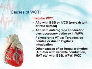Causes of WCT :  Irregular WCT:  Afib  with BBB or IVCD (pre-existent or rate related) Afib  with anterograde conduction over accessory pathway in WPW Polymorphic VT ex: Torsades de pointes or due to Digitalis intoxication  Other causes of an irregular rhythm ( A flutter  with variable conduction,  MAT  etc) with BBB, WPW, IVCD 
