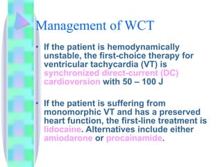 Management of WCT If the patient is hemodynamically unstable, the first - choice therapy for ventricular tachycardia (VT) is  synchronized direct-current (DC)  cardioversion  with 50 – 100 J If the patient is suffering from monomorphic VT and has a preserved heart function, the first-line treatment is  lidocaine . Alternatives include either  amiodarone  or  procainamide .  