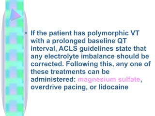 If the patient has polymorphic VT with a prolonged baseline QT interval, ACLS guidelines state that any electrolyte imbalance should be corrected .  Following this, any one of these treatments can be administered :  magnesium sulfate , overdrive pacing, or lidocaine  