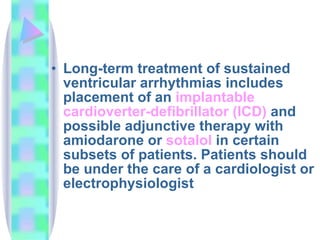 Long - term treatment of sustained ventricular arrhythmias includes placement of an  implantable  cardioverter -defibrillator (ICD)  and possible adjunctive therapy with amiodarone or  sotalol  in certain subsets of patients. Patients should be under the care of a cardiologist or electrophysiologist  