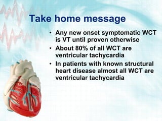 Take home message Any new onset symptomatic WCT is VT until proven otherwise About 80% of all WCT are ventricular tachycardia In patients with known structural heart disease almost all WCT are ventricular tachycardia 