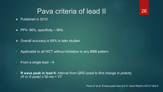 Pava criteria of lead II
 Published in 2010
 PPV- 98%, specificity – 99%
 Overall accuracy is 69% in later studies
• Applicable to all WCT without limitation to any BBB pattern
• From a single lead – II
• R wave peak in lead II: Interval from QRS onset to first change in polarity
(R or S peak) ≥ 50 ms = VT
26
Pava LF et al. R-wave peak time at D II. Heart Rhythm 2010;7:922-6
 