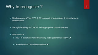 Why to recognize ?
 Misdiagnosing VT as SVT  IV verapamil or adenosine  hemodynamic
deterioration
 Wrongly labelling SVT as VT  inappropriate chronic therapy
 Assumptions
 “WCT in a alert and hemodynamically stable patient must be SVT”❌
 ”Patients with VT are always unstable”❌
4
 