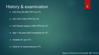 History & examination
 H/O Prior MI (98% PPV for VT)
 H/O CHF (100% PPV for VT)
 H/O Recent angina (100% PPV for VT)
 Age > 35 years (92% sensitivity for VT)
 Variable S1 (s/o VT)
 Cannon ’a’ waves (favours VT)
5
Baerman JM et al. Ann Emerg Med 1987;16:40-3
 