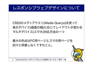 レスポンシブウェブデザインについて


CSS3のメディアクエリ(Media Querys)を使って
表示デバイス(画面の幅)に応じてレイアウトが変わる
マルチデバイス(スマホ)対応方法の一つ


最大の利点はPC用ページとスマホ用ページを
別々に用意しなくてすむこと。



 TwentyTenをレスポンシブ化したら勉強になったよ / 深水 一馬
 