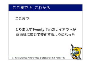 ここまで と これから

ここまで


とりあえずTwenty Tenのレイアウトが
画面幅に応じて変化するようになった




TwentyTenをレスポンシブ化したら勉強になったよ / 深水 一馬
 