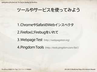 Optimization of the front-end: Pro Tips for Speeding Up WordPress




                           ツールやサービスを使ってみよう


                            1.ChromeやSafariのWebインスペクタ

                            2.FirefoxにFirebugをいれて

                            3.Webpage Test（http://webpagetest.org）

                            4.Pingdom Tools（http://tools.pingdom.com/fpt/）




WordPress 高速化 Pro Tips: フロントエンドの最適化                                 2012.09.15. WordCamp Tokyo 2012: Komori, Masaaki
 