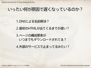Optimization of the front-end: Pro Tips for Speeding Up WordPress




           いったい何が原因で遅くなっているのか？

                            1.DNSによる名前解決？

                            2.最初のHTMLが出てくるまでが遅い？

                            3.ページの構成要素が
                              いつまでもダウンロードされてる？

                            4.外部のサービスで止まってるみたい？




WordPress 高速化 Pro Tips: フロントエンドの最適化                                 2012.09.15. WordCamp Tokyo 2012: Komori, Masaaki
 