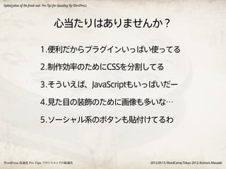 Optimization of the front-end: Pro Tips for Speeding Up WordPress




                                       心当たりはありませんか？

                            1.便利だからプラグインいっぱい使ってる

                            2.制作効率のためにCSSを分割してる

                            3.そういえば、JavaScriptもいっぱいだー

                            4.見た目の装飾のために画像も多いな…

                            5.ソーシャル系のボタンも貼付けてるわ




WordPress 高速化 Pro Tips: フロントエンドの最適化                                 2012.09.15. WordCamp Tokyo 2012: Komori, Masaaki
 