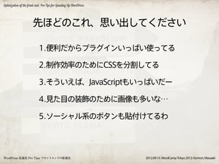 Optimization of the front-end: Pro Tips for Speeding Up WordPress




                       先ほどのこれ、思い出してください

                            1.便利だからプラグインいっぱい使ってる

                            2.制作効率のためにCSSを分割してる

                            3.そういえば、JavaScriptもいっぱいだー

                            4.見た目の装飾のために画像も多いな…

                            5.ソーシャル系のボタンも貼付けてるわ




WordPress 高速化 Pro Tips: フロントエンドの最適化                                 2012.09.15. WordCamp Tokyo 2012: Komori, Masaaki
 