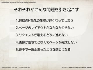 Optimization of the front-end: Pro Tips for Speeding Up WordPress




                       それぞれがこんな問題を引き起こす

                          1.最初のHTMLの生成が遅くなってしまう

                          2.ページのレイアウトがなかなかできない

                          3.リクエストが増えると次に進めない

                          4.画像が落ちてこなくてページが完成しない

                          5.途中で一瞬止まったような感じになる




WordPress 高速化 Pro Tips: フロントエンドの最適化                                 2012.09.15. WordCamp Tokyo 2012: Komori, Masaaki
 