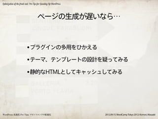 Optimization of the front-end: Pro Tips for Speeding Up WordPress




                                       ページの生成が遅いなら…



                          •プラグインの多用をひかえる
                          •テーマ、テンプレートの設計を疑ってみる
                          •静的なHTMLとしてキャッシュしてみる




WordPress 高速化 Pro Tips: フロントエンドの最適化                                 2012.09.15. WordCamp Tokyo 2012: Komori, Masaaki
 