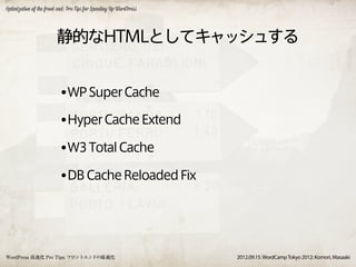 Optimization of the front-end: Pro Tips for Speeding Up WordPress




                         静的なHTMLとしてキャッシュする


                          •WP Super Cache
                          •Hyper Cache Extend
                          •W3 Total Cache
                          •DB Cache Reloaded Fix



WordPress 高速化 Pro Tips: フロントエンドの最適化                                 2012.09.15. WordCamp Tokyo 2012: Komori, Masaaki
 