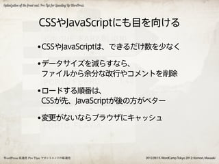 Optimization of the front-end: Pro Tips for Speeding Up WordPress




                            CSSやJavaScriptにも目を向ける

                          •CSSやJavaScriptは、できるだけ数を少なく
                          •データサイズを減らすなら、
                              ファイルから余分な改行やコメントを削除

                          •ロードする順番は、
                              CSSが先、JavaScriptが後の方がベター

                          •変更がないならブラウザにキャッシュ


WordPress 高速化 Pro Tips: フロントエンドの最適化                                 2012.09.15. WordCamp Tokyo 2012: Komori, Masaaki
 