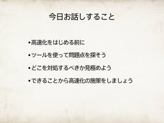 今日お話しすること


•高速化をはじめる前に
•ツールを使って問題点を探そう
•どこを対処するべきか見極めよう
•できることから高速化の施策をしましょう
 
