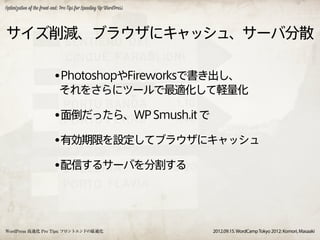 Optimization of the front-end: Pro Tips for Speeding Up WordPress




サイズ削減、ブラウザにキャッシュ、サーバ分散

                          •PhotoshopやFireworksで書き出し、
                             それをさらにツールで最適化して軽量化

                          •面倒だったら、WP Smush.it で
                          •有効期限を設定してブラウザにキャッシュ
                          •配信するサーバを分割する



WordPress 高速化 Pro Tips: フロントエンドの最適化                                 2012.09.15. WordCamp Tokyo 2012: Komori, Masaaki
 