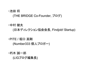 ・池田 将 
(THE BRIDGE Co-Founder, ブログ) 
・中村 健太 
(日本ディレクション協会会長, Findjob! Startup) 
・PITE / 堀口 英剛 
(Number333 個人ブロガー) 
・朽木 誠一郎 
(LIGブログ編集長) 
 