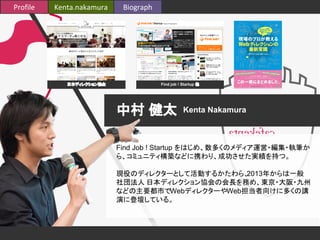 Profile Kenta.nakamura Biograph 
日本ディレクション協会Find job ! Startup 他 
中村 健太Kenta Nakamura 
Find Job ! Startup をはじめ、数多くのメディア運営・編集・執筆か 
ら、コミュニティ構築などに携わり、成功させた実績を持つ。 
現役のディレクターとして活動するかたわら、2013年からは一般 
社団法人 日本ディレクション協会の会長を務め、東京・大阪・九州 
などの主要都市でWebディレクターやWeb担当者向けに多くの講 
演に登壇している。 
 