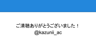 ご清聴ありがとうございました！
@kazunii_ac
 