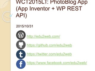 WCT2015LT: PhotoBlog App
(App Inventor + WP REST
API)
2015/10/31
http://edu2web.com/
https://github.com/edu2web
https://twitter.com/edu2web
https://www.facebook.com/edu2web/
 