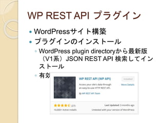 WP REST API プラグイン
 WordPressサイト構築
 プラグインのインストール
◦ WordPress plugin directoryから最新版
（V1系）JSON REST API 検索してイン
ストール
◦ 有効化
 