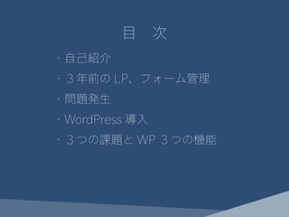・自己紹介
・３年前の LP、フォーム管理
・問題発生
・WordPress 導入
・３つの課題と WP ３つの機能
目　次
 
