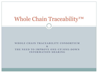 Whole Chain Traceability™



WHOLE CHAIN TRACEABILITY CONSORTIUM
                 &
THE NEED TO IMPROVE ONE-UP/ONE-DOWN
        INFORMATION SHARING
 