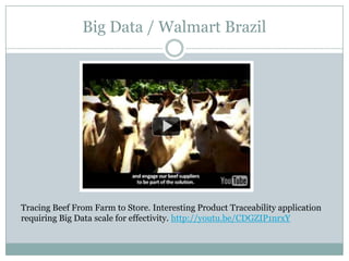 Big Data / Walmart Brazil




Tracing Beef From Farm to Store. Interesting Product Traceability application
requiring Big Data scale for effectivity. http://youtu.be/CDGZIP1nrxY
 