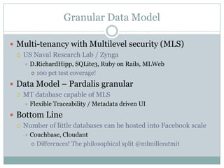 Granular Data Model

 Multi-tenancy with Multilevel security (MLS)
   US Naval Research Lab / Zynga
       D.RichardHipp, SQLite3, Ruby on Rails, MLWeb
         100 pct test coverage!

 Data Model – Pardalis granular
   MT database capable of MLS
       Flexible Traceability / Metadata driven UI
 Bottom Line
   Number of little databases can be hosted into Facebook scale
       Couchbase, Cloudant
         Differences! The philosophical split @mlmilleratmit
 