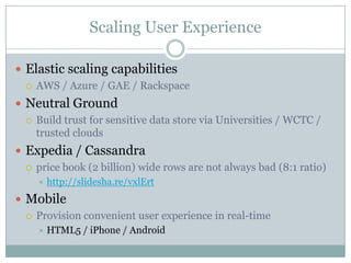 Scaling User Experience

 Elastic scaling capabilities
   AWS / Azure / GAE / Rackspace

 Neutral Ground
   Build trust for sensitive data store via Universities / WCTC /
    trusted clouds
 Expedia / Cassandra
   price book (2 billion) wide rows are not always bad (8:1 ratio)
       http://slidesha.re/vxlErt
 Mobile
   Provision convenient user experience in real-time
       HTML5 / iPhone / Android
 