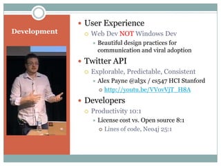  User Experience
Development      Web Dev NOT Windows Dev
                     Beautiful design practices for
                      communication and viral adoption
               Twitter API
                 Explorable, Predictable, Consistent
                     Alex Payne @al3x / cs547 HCI Stanford
                       http://youtu.be/VVovVjT_H8A

               Developers
                 Productivity 10:1
                     License cost vs. Open source 8:1
                       Lines of code, Neo4j 25:1
 