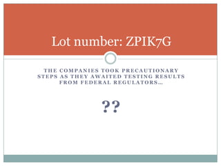Lot number: ZPIK7G

  THE COMPANIES TOOK PRECAUTIONARY
STEPS AS THEY AWAITED TESTING RESULTS
      FROM FEDERAL REGULATORS…




                ??
 