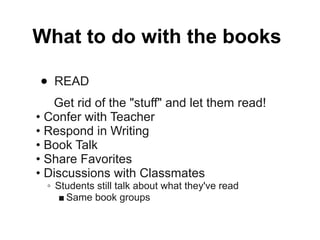 What to do with the books

•   READ
   Get rid of the "stuff" and let them read!
• Confer with Teacher
• Respond in Writing
• Book Talk
• Share Favorites
• Discussions with Classmates
  ◦ Students still talk about what they've read
     ■ Same book groups
 