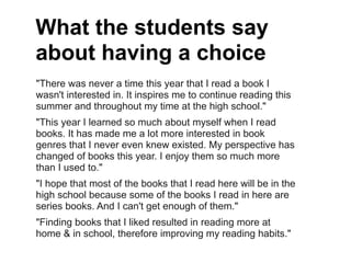 What the students say
about having a choice
"There was never a time this year that I read a book I
wasn't interested in. It inspires me to continue reading this
summer and throughout my time at the high school."
"This year I learned so much about myself when I read
books. It has made me a lot more interested in book
genres that I never even knew existed. My perspective has
changed of books this year. I enjoy them so much more
than I used to."
"I hope that most of the books that I read here will be in the
high school because some of the books I read in here are
series books. And I can't get enough of them."
"Finding books that I liked resulted in reading more at
home & in school, therefore improving my reading habits."
 