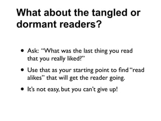 What about the tangled or
dormant readers?

• Ask: “What was the last thing you read
  that you really liked?”
• Use that as your starting point to ﬁnd “read
  alikes” that will get the reader going.
• It’s not easy, but you can’t give up!
 